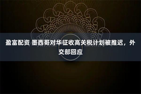 盈富配资 墨西哥对华征收高关税计划被推迟，外交部回应