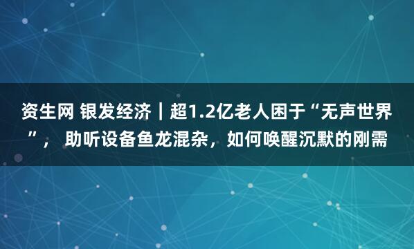 资生网 银发经济｜超1.2亿老人困于“无声世界”， 助听设备鱼龙混杂，如何唤醒沉默的刚需