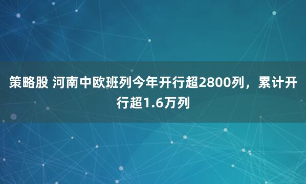 策略股 河南中欧班列今年开行超2800列，累计开行超1.6万列