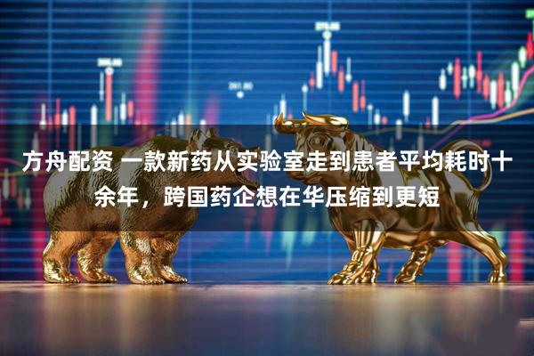 方舟配资 一款新药从实验室走到患者平均耗时十余年，跨国药企想在华压缩到更短