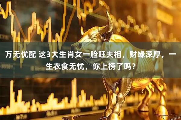 万无优配 这3大生肖女一脸旺夫相，财缘深厚，一生衣食无忧，你上榜了吗？