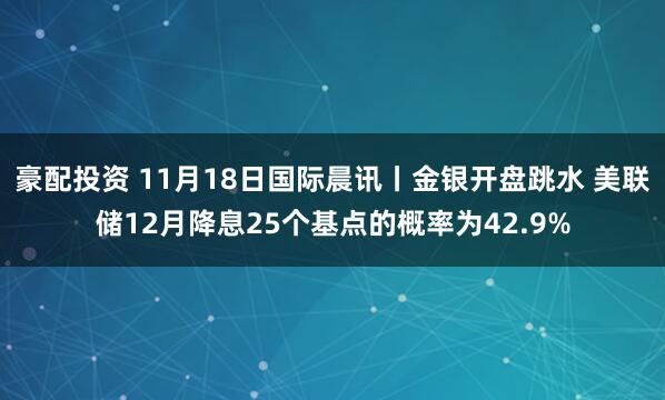豪配投资 11月18日国际晨讯丨金银开盘跳水 美联储12月降息25个基点的概率为42.9%