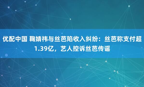 优配中国 鞠婧祎与丝芭陷收入纠纷：丝芭称支付超1.39亿，艺人控诉丝芭传谣