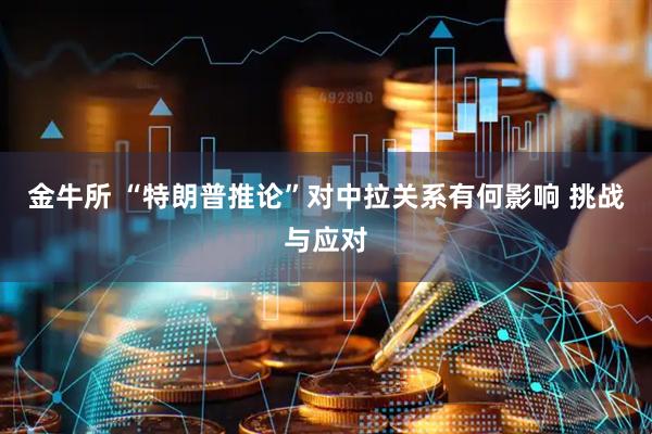 金牛所 “特朗普推论”对中拉关系有何影响 挑战与应对